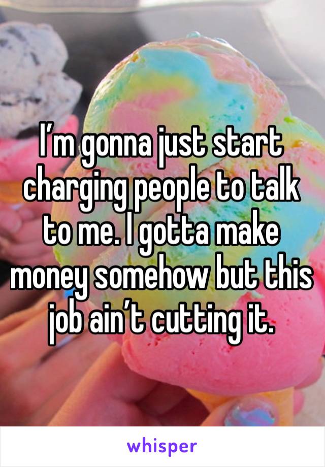 I’m gonna just start charging people to talk to me. I gotta make money somehow but this job ain’t cutting it.