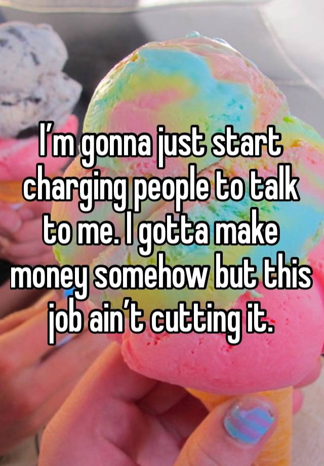 I’m gonna just start charging people to talk to me. I gotta make money somehow but this job ain’t cutting it.