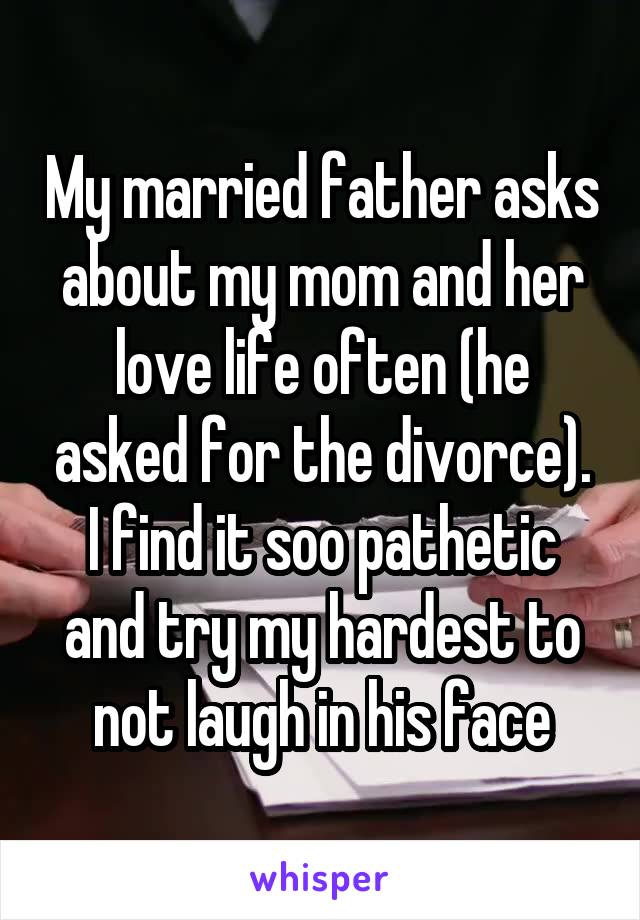 My married father asks about my mom and her love life often (he asked for the divorce). I find it soo pathetic and try my hardest to not laugh in his face