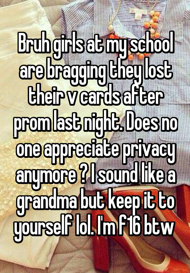 Bruh girls at my school are bragging they lost their v cards after prom last night. Does no one appreciate privacy anymore ? I sound like a grandma but keep it to yourself lol. I'm f16 btw 