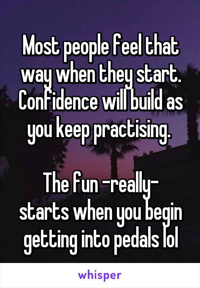 Most people feel that way when they start. Confidence will build as you keep practising. 

The fun -really- starts when you begin getting into pedals lol