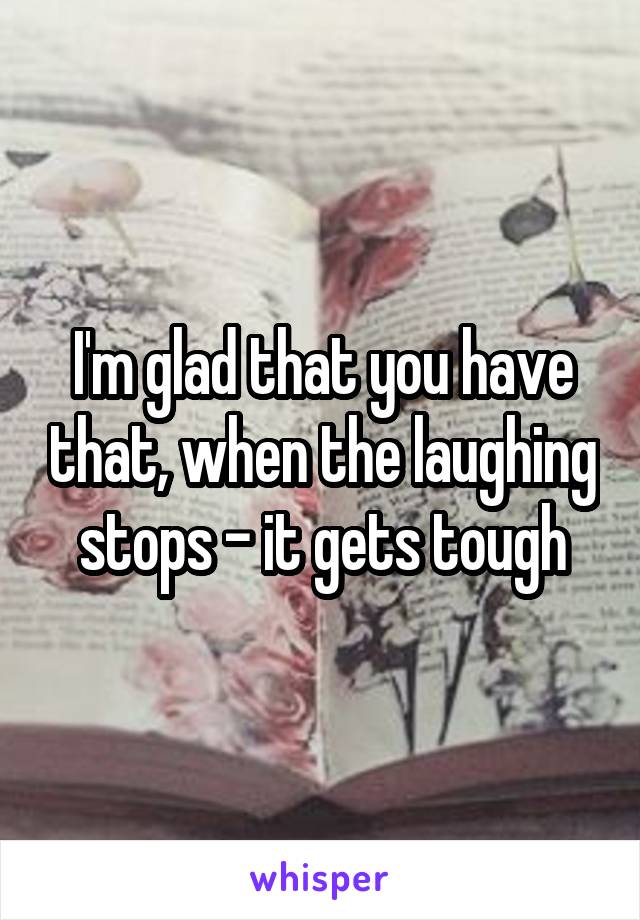 I'm glad that you have that, when the laughing stops - it gets tough