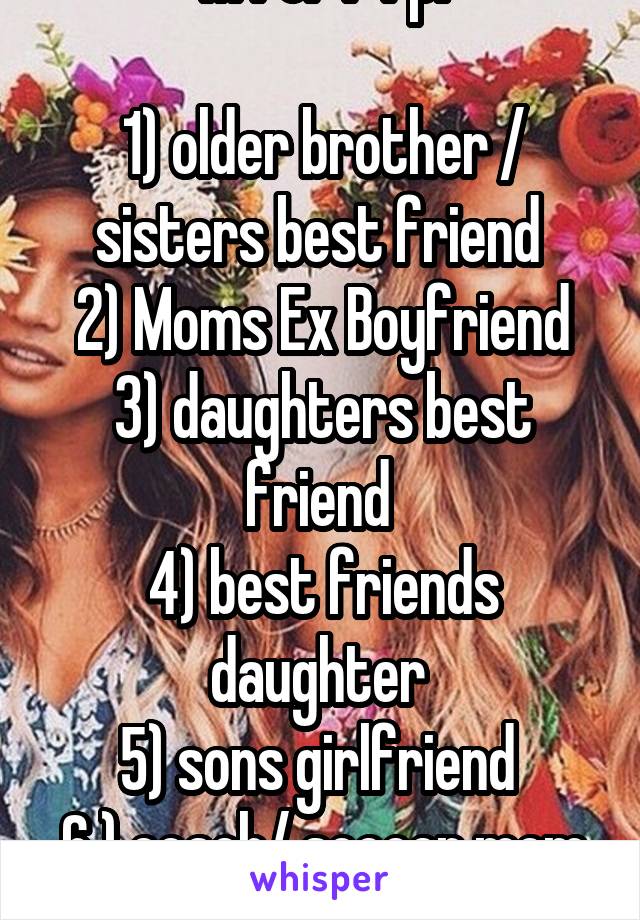 M for F rp:

1) older brother / sisters best friend 
2) Moms Ex Boyfriend
3) daughters best friend 
4) best friends daughter 
5) sons girlfriend 
6 ) coach/ soccer mom
