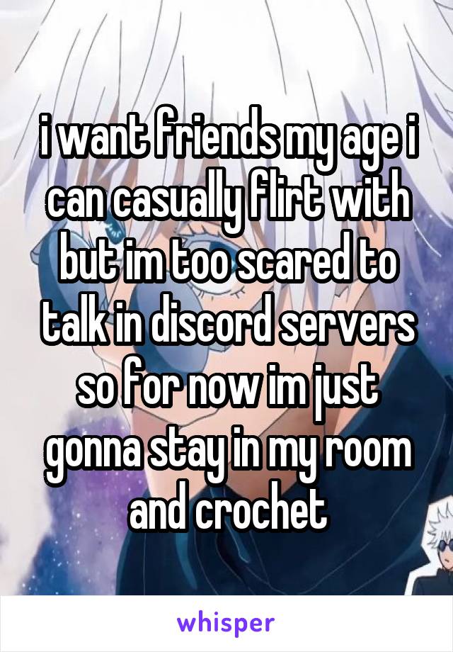 i want friends my age i can casually flirt with but im too scared to talk in discord servers so for now im just gonna stay in my room and crochet