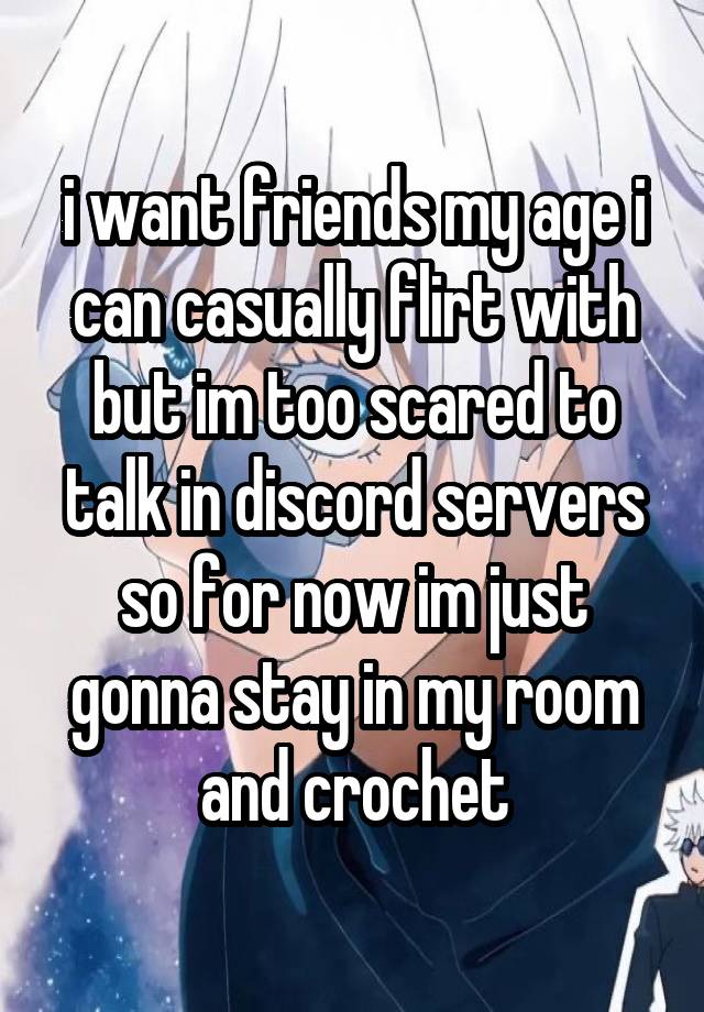 i want friends my age i can casually flirt with but im too scared to talk in discord servers so for now im just gonna stay in my room and crochet