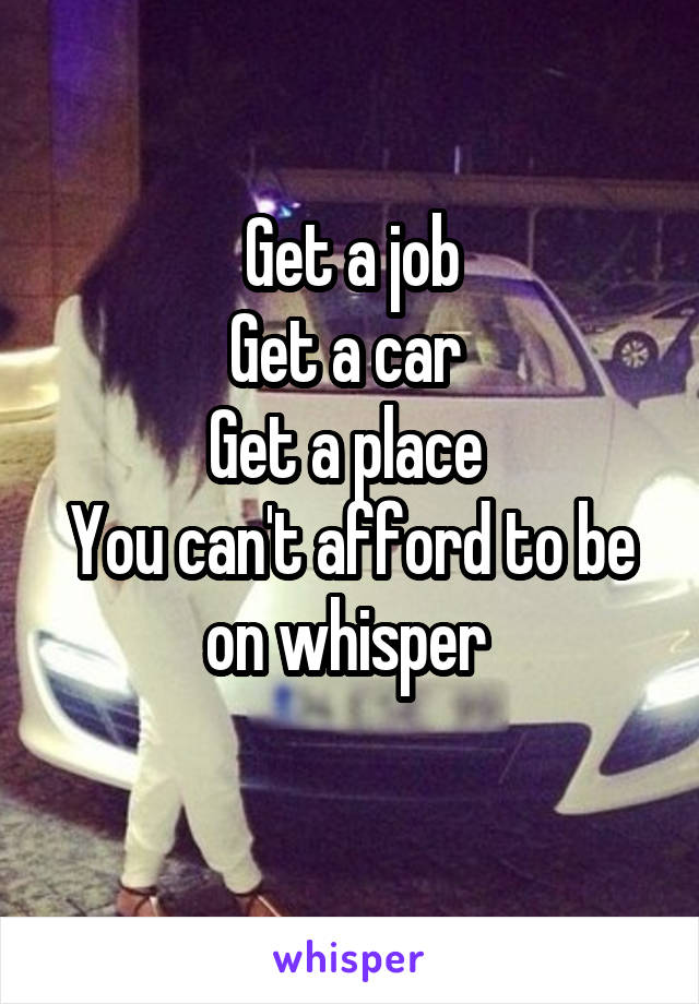 Get a job
Get a car 
Get a place 
You can't afford to be on whisper 
