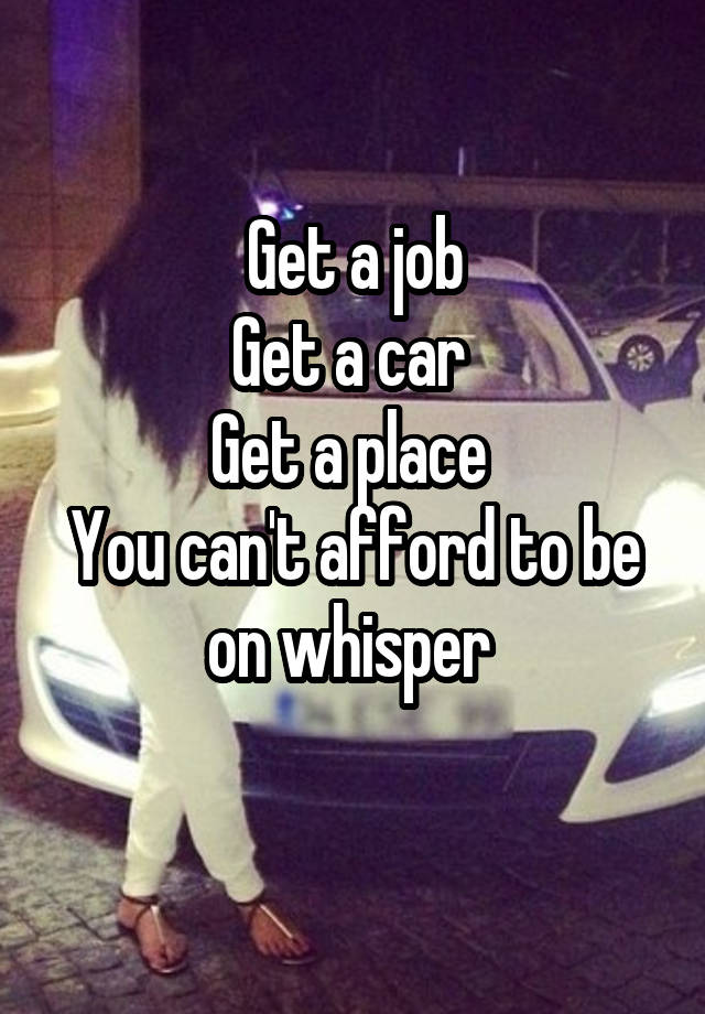 Get a job
Get a car 
Get a place 
You can't afford to be on whisper 
