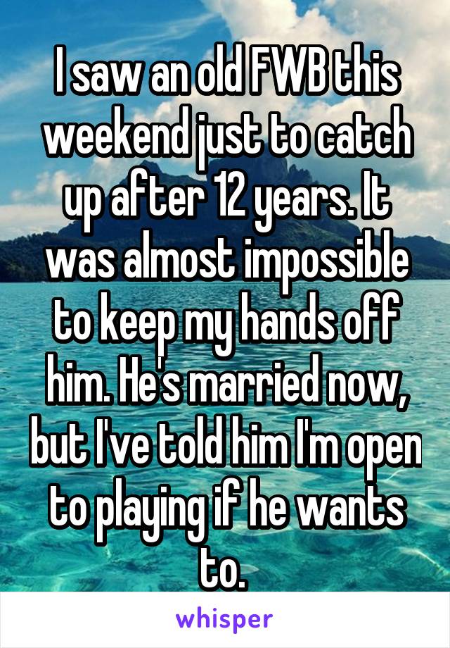 I saw an old FWB this weekend just to catch up after 12 years. It was almost impossible to keep my hands off him. He's married now, but I've told him I'm open to playing if he wants to. 