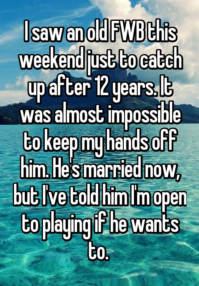 I saw an old FWB this weekend just to catch up after 12 years. It was almost impossible to keep my hands off him. He's married now, but I've told him I'm open to playing if he wants to. 