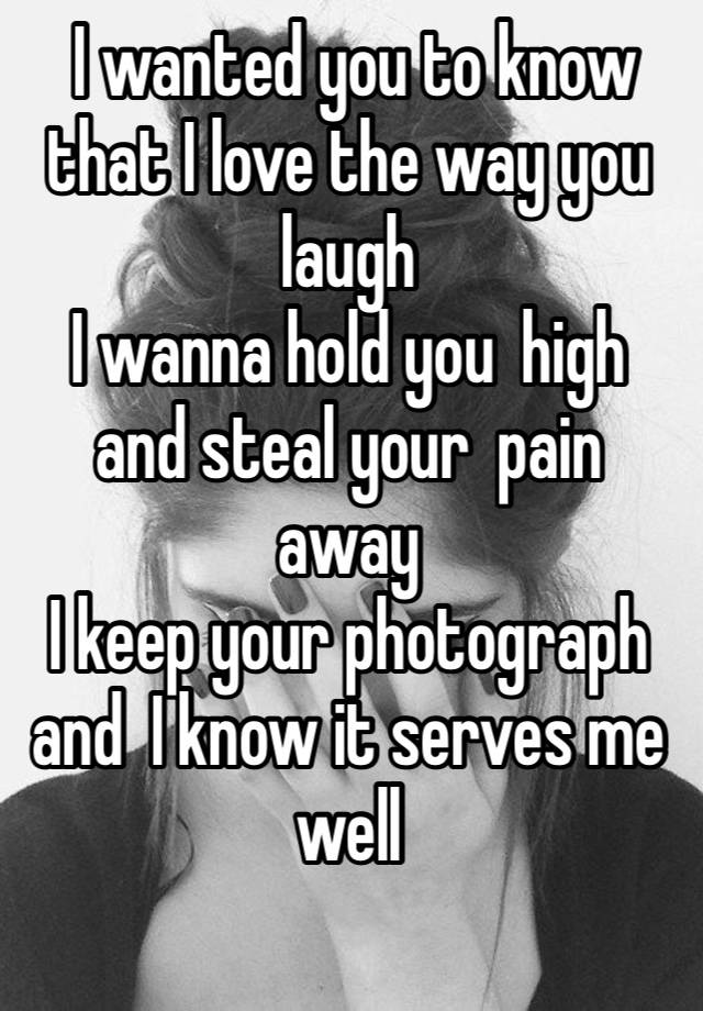  I wanted you to know that I love the way you laugh
I wanna hold you high and steal your pain away
I keep your photograph and I know it serves me well
