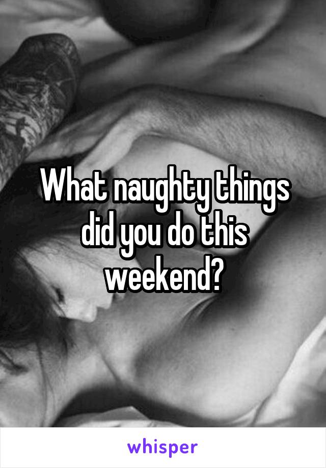 What naughty things did you do this weekend?