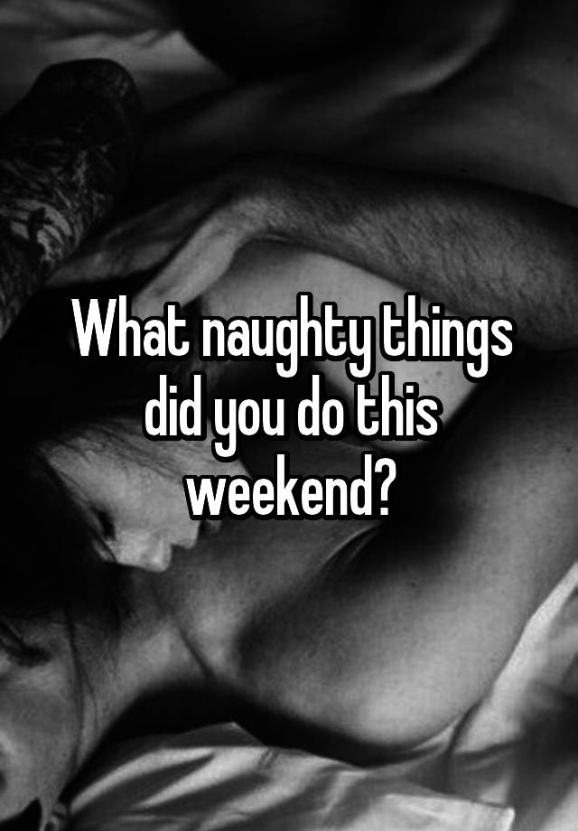 What naughty things did you do this weekend?