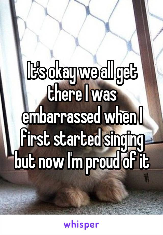 It's okay we all get there I was embarrassed when I first started singing but now I'm proud of it