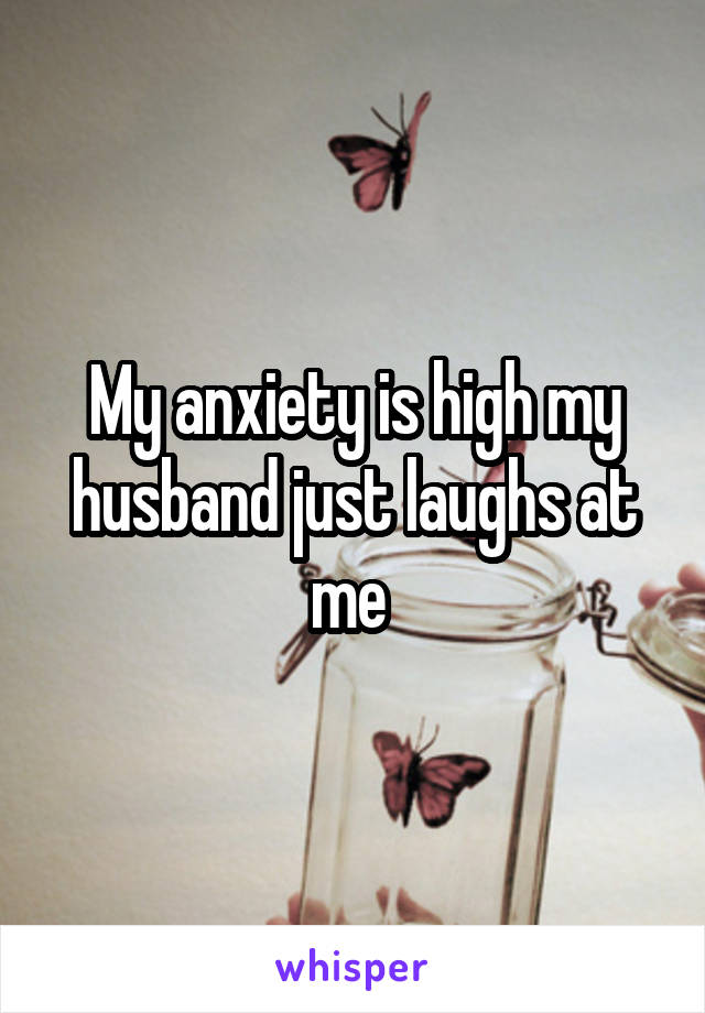 My anxiety is high my husband just laughs at me 