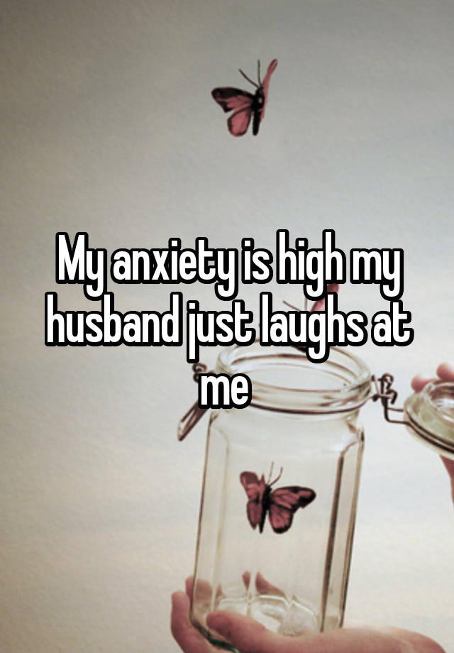 My anxiety is high my husband just laughs at me 