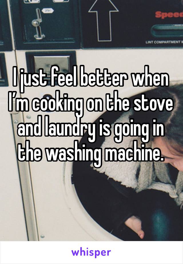 I just feel better when I’m cooking on the stove and laundry is going in the washing machine.