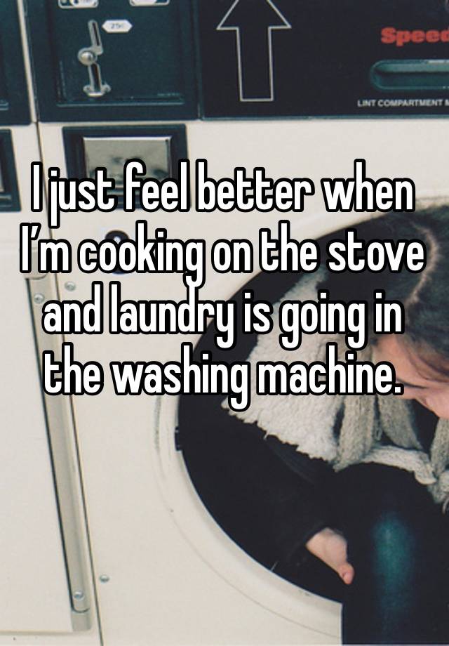 I just feel better when I’m cooking on the stove and laundry is going in the washing machine.