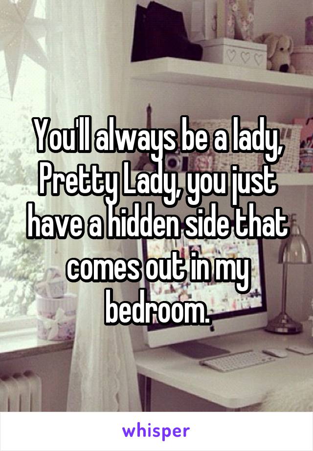 You'll always be a lady, Pretty Lady, you just have a hidden side that comes out in my bedroom.