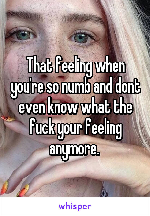 That feeling when you're so numb and dont even know what the fuck your feeling anymore. 