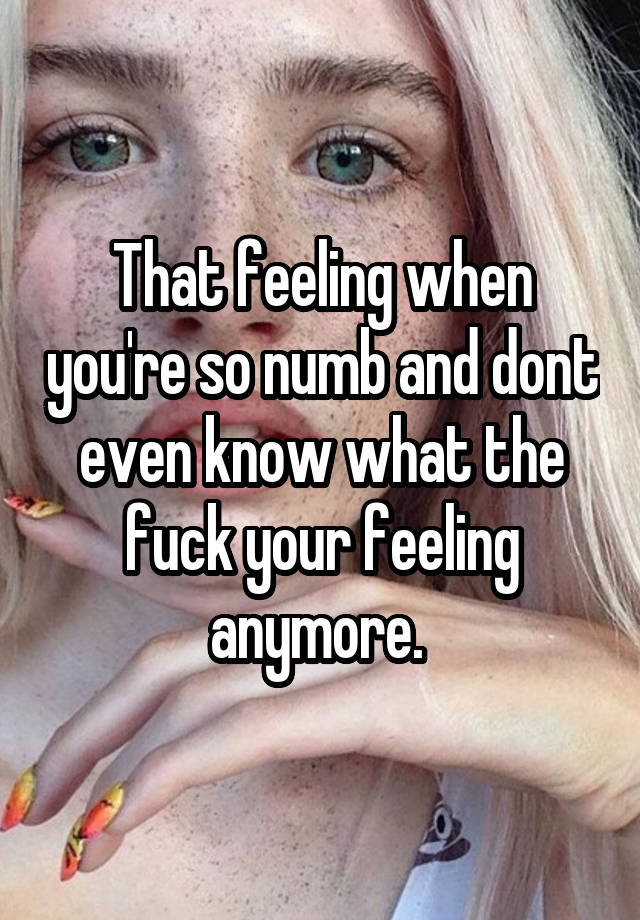 That feeling when you're so numb and dont even know what the fuck your feeling anymore. 