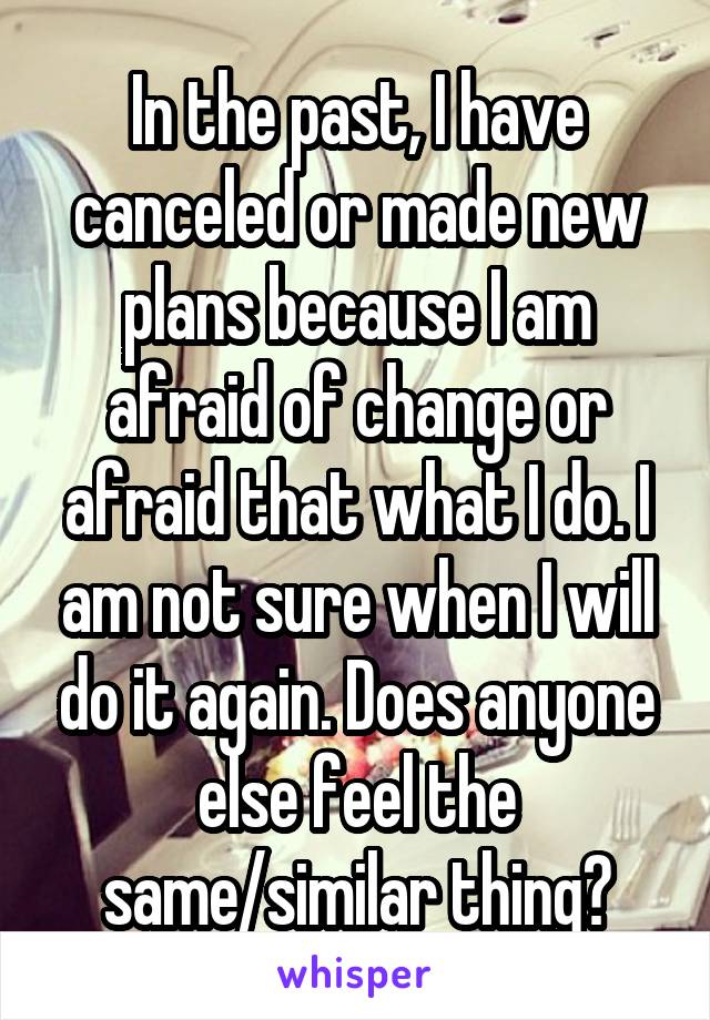 In the past, I have canceled or made new plans because I am afraid of change or afraid that what I do. I am not sure when I will do it again. Does anyone else feel the same/similar thing?