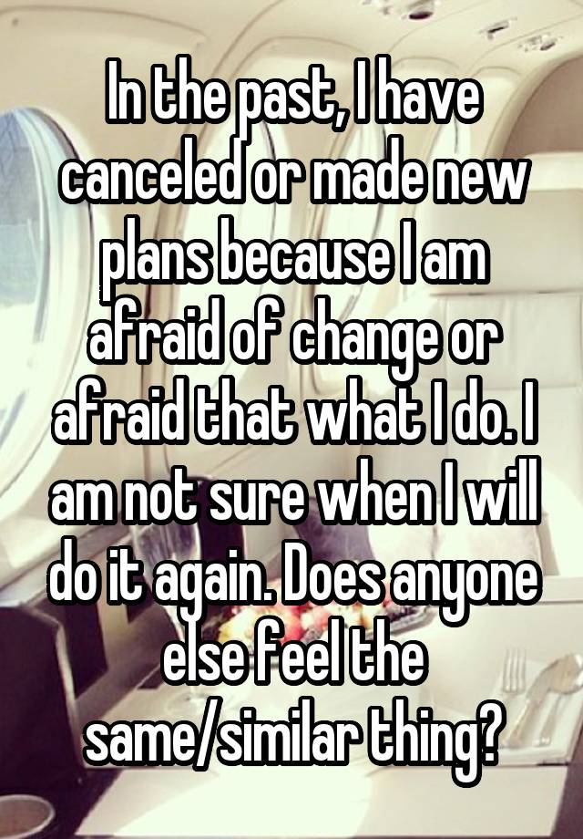 In the past, I have canceled or made new plans because I am afraid of change or afraid that what I do. I am not sure when I will do it again. Does anyone else feel the same/similar thing?