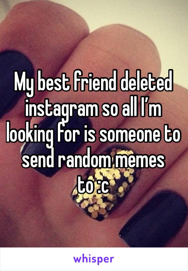 My best friend deleted instagram so all I’m looking for is someone to send random memes to :c