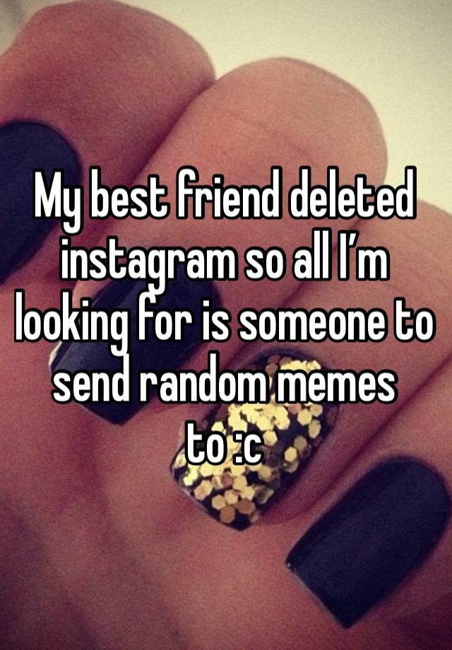 My best friend deleted instagram so all I’m looking for is someone to send random memes to :c