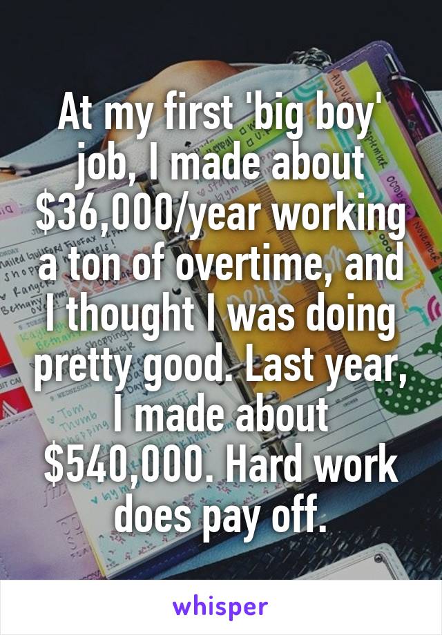 At my first 'big boy' job, I made about $36,000/year working a ton of overtime, and I thought I was doing pretty good. Last year, I made about $540,000. Hard work does pay off.