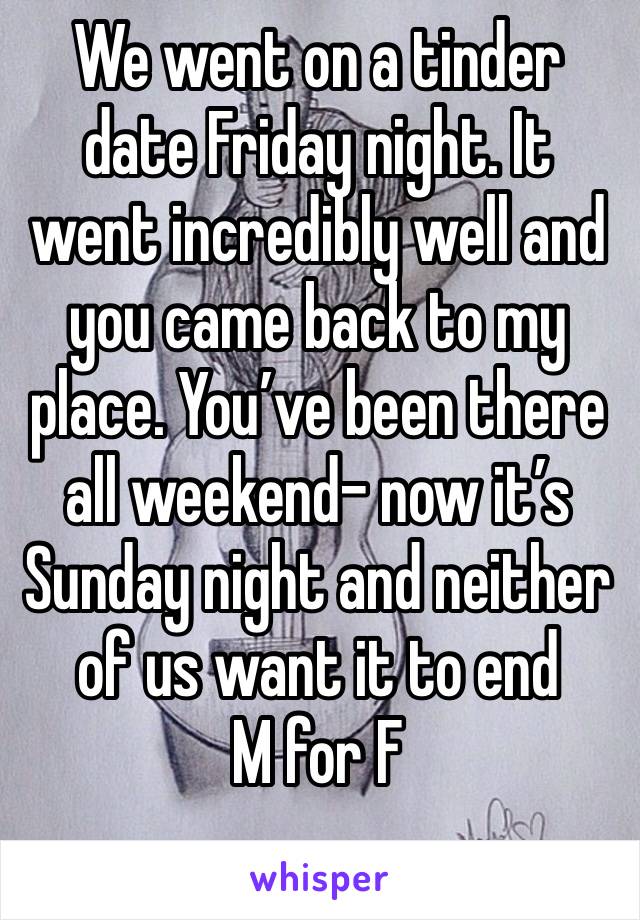 We went on a tinder date Friday night. It went incredibly well and you came back to my place. You’ve been there all weekend- now it’s Sunday night and neither of us want it to end 
M for F
