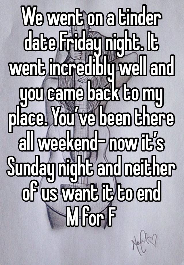 We went on a tinder date Friday night. It went incredibly well and you came back to my place. You’ve been there all weekend- now it’s Sunday night and neither of us want it to end 
M for F
