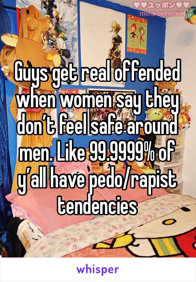 Guys get real offended when women say they don’t feel safe around men. Like 99.9999% of y’all have pedo/rapist tendencies