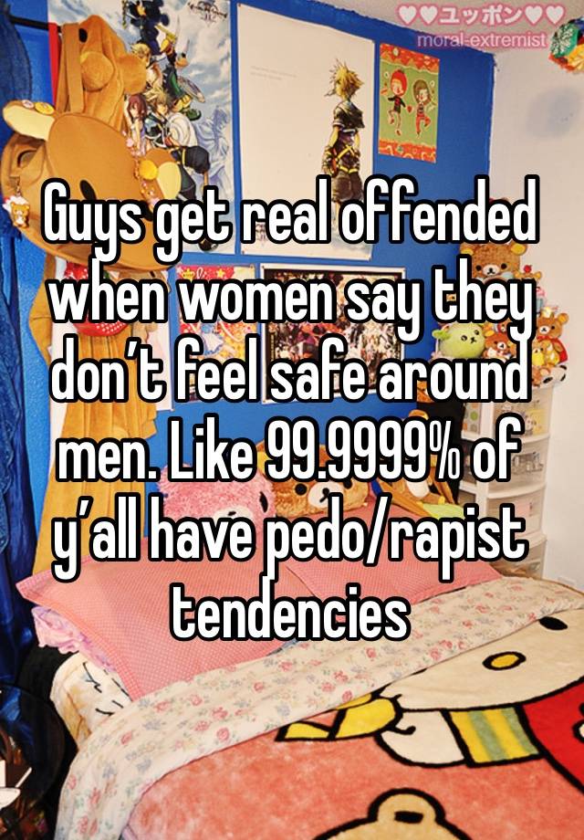 Guys get real offended when women say they don’t feel safe around men. Like 99.9999% of y’all have pedo/rapist tendencies