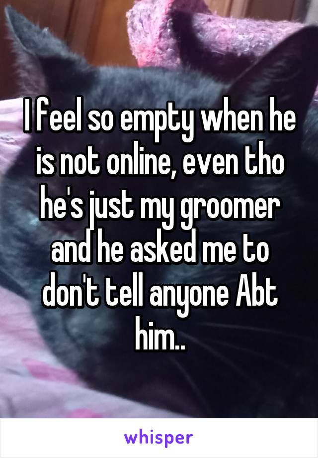 I feel so empty when he is not online, even tho he's just my groomer and he asked me to don't tell anyone Abt him..