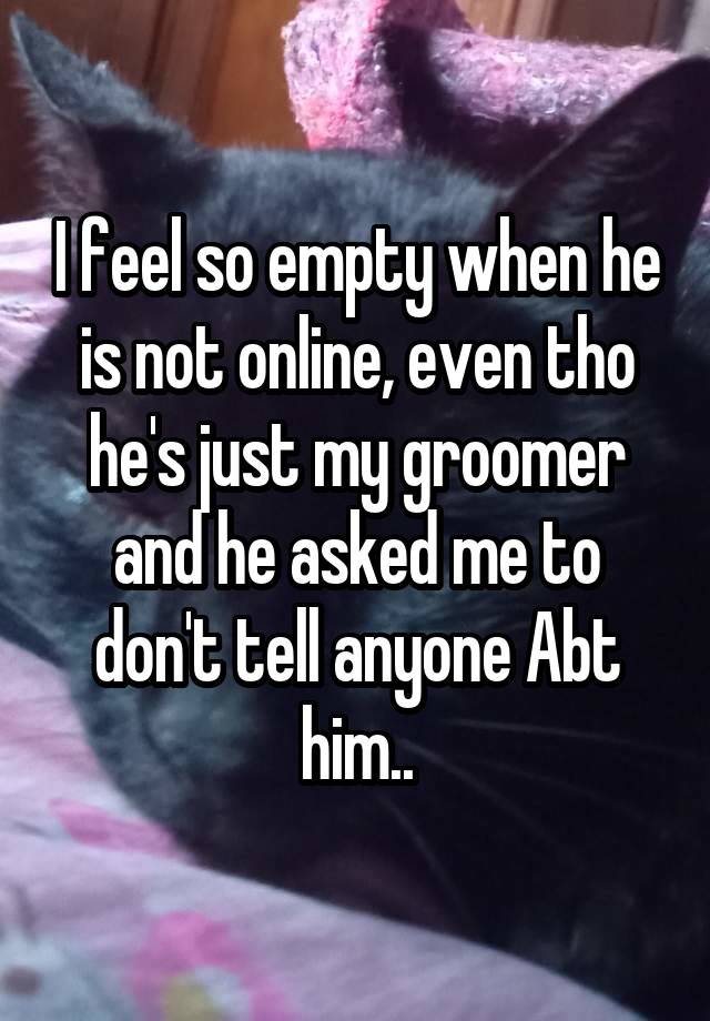 I feel so empty when he is not online, even tho he's just my groomer and he asked me to don't tell anyone Abt him..