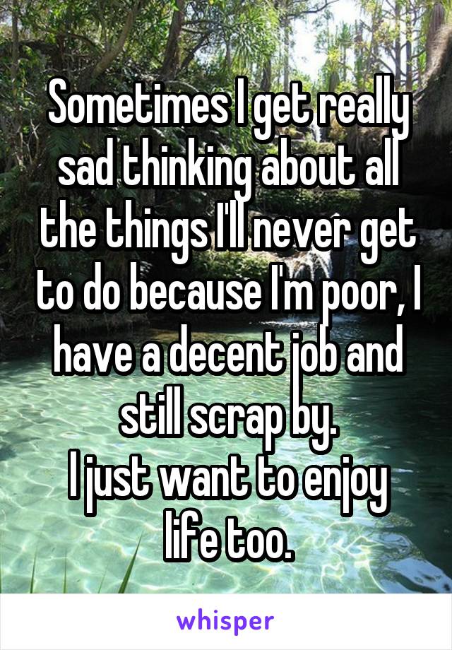 Sometimes I get really sad thinking about all the things I'll never get to do because I'm poor, I have a decent job and still scrap by.
I just want to enjoy life too.