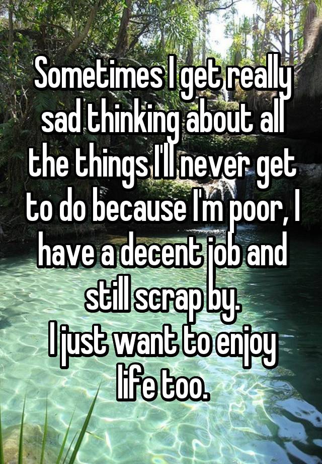 Sometimes I get really sad thinking about all the things I'll never get to do because I'm poor, I have a decent job and still scrap by.
I just want to enjoy life too.