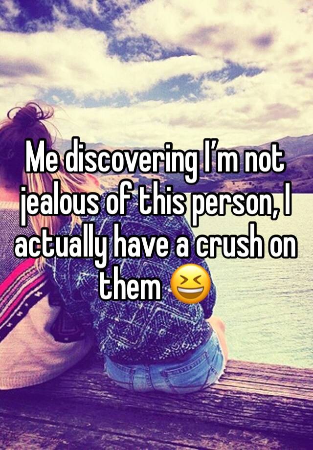 Me discovering I’m not jealous of this person, I actually have a crush on them 😆