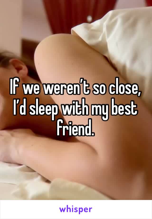 If we weren’t so close, I’d sleep with my best friend. 