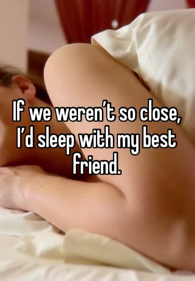 If we weren’t so close, I’d sleep with my best friend. 