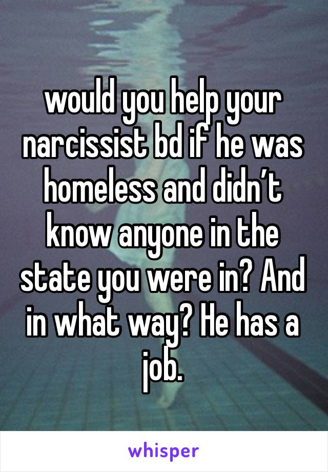 would you help your narcissist bd if he was homeless and didn’t know anyone in the state you were in? And in what way? He has a job. 