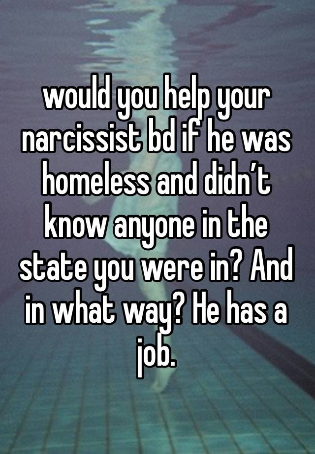 would you help your narcissist bd if he was homeless and didn’t know anyone in the state you were in? And in what way? He has a job. 