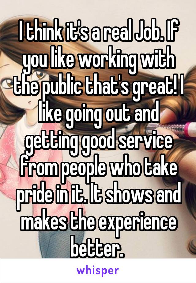 I think it's a real Job. If you like working with the public that's great! I like going out and getting good service from people who take pride in it. It shows and makes the experience better. 