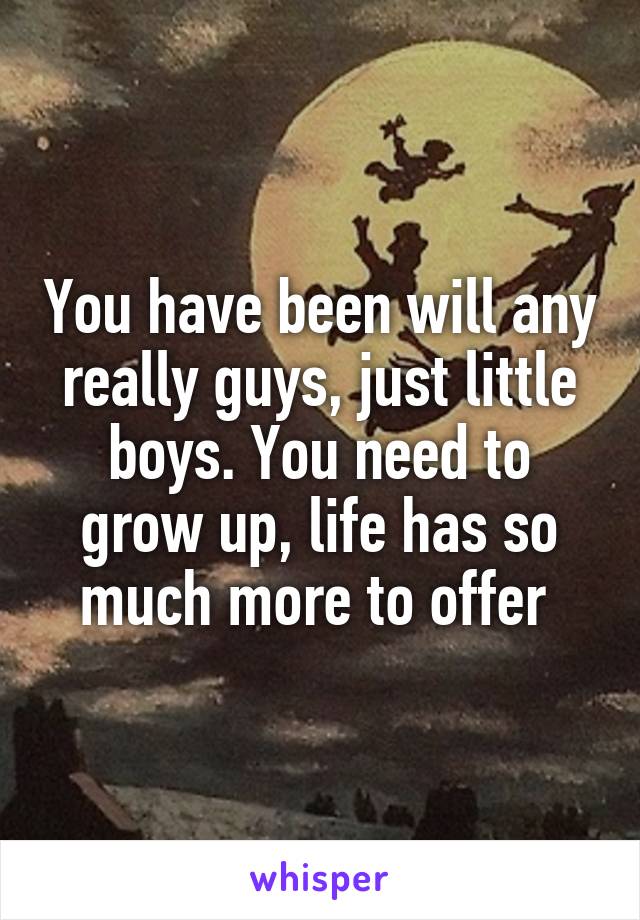 You have been will any really guys, just little boys. You need to grow up, life has so much more to offer 