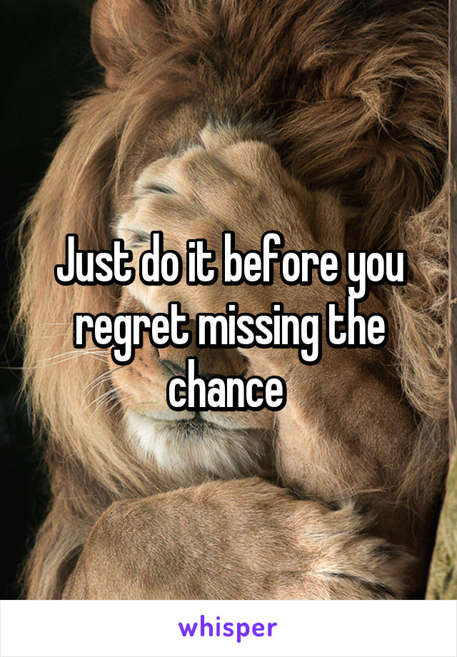 Just do it before you regret missing the chance 