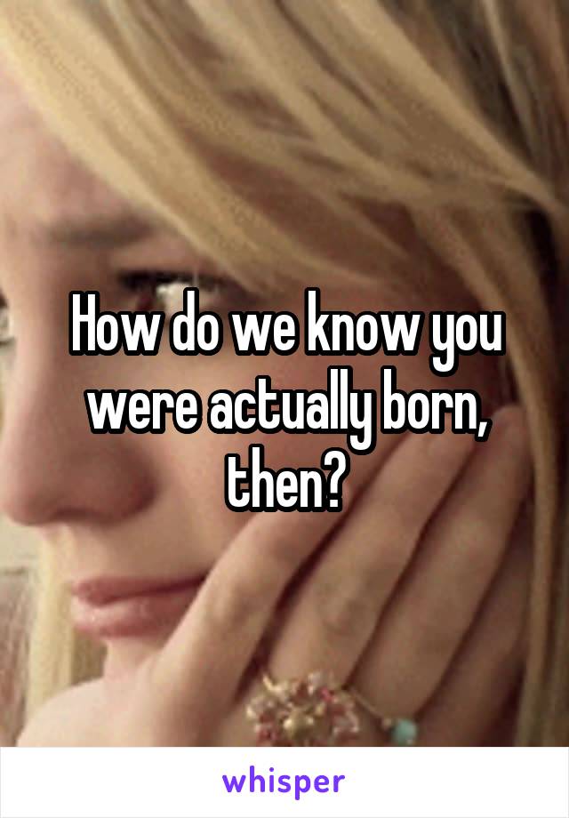 How do we know you were actually born, then?