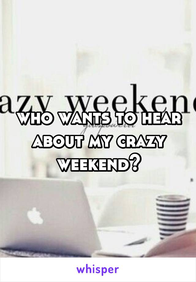 who wants to hear about my crazy weekend?