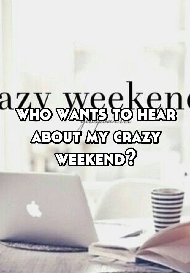 who wants to hear about my crazy weekend?