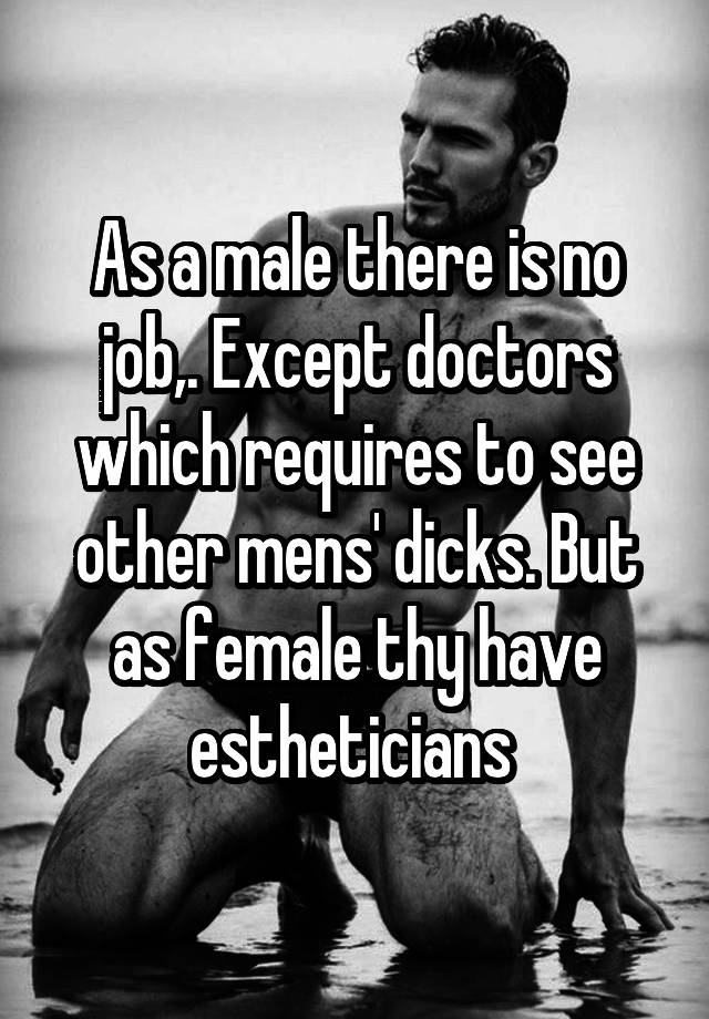 As a male there is no job,. Except doctors which requires to see other mens' dicks. But as female thy have estheticians 