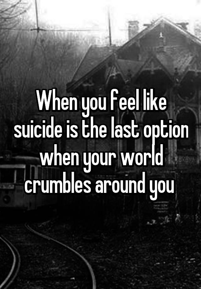 When you feel like suicide is the last option when your world crumbles around you 